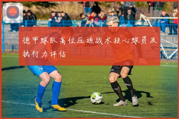 德甲球队高位压迫战术核心球员及执行力评估