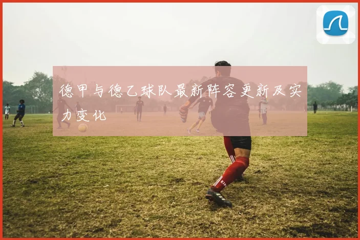 德甲与德乙球队最新阵容更新及实力变化